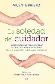 La soledad del cuidador : cuidar en la vejez y la enfermedad sin dejar de cuidarse uno mismo : entre la dedicación y el desgaste emocional / Vicente Prieto ; prólogo de María Jesús Álava Reyes