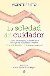 [5716] La soledad del cuidador : cuidar en la vejez y la enfermedad sin dejar de cuidarse uno mismo : entre la dedicación y el desgaste emocional / Vicente Prieto ; prólogo de María Jesús Álava Reyes